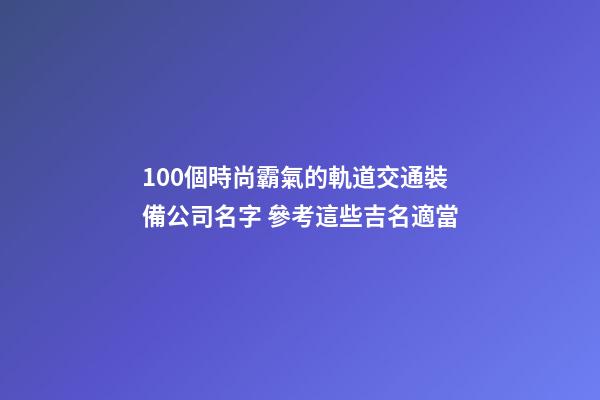 100個時尚霸氣的軌道交通裝備公司名字 參考這些吉名適當-第1張-公司起名-玄機派